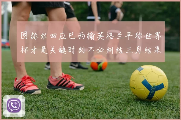 图赫尔回应巴西输英格兰平称世界杯才是关键时刻不必纠结三月结果