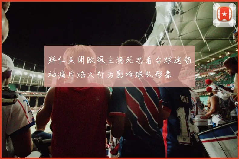 拜仁关闭欧冠主场死忠看台球迷领袖痛斥焰火行为影响球队形象