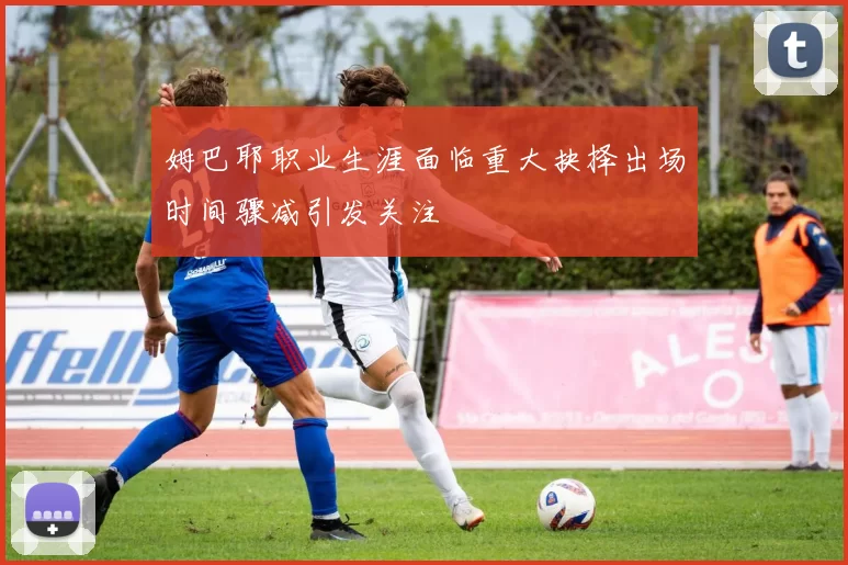 姆巴耶职业生涯面临重大抉择出场时间骤减引发关注