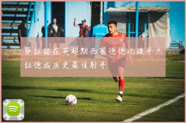 萨拉赫在英超默西塞德德比追平杰拉德成历史最佳射手
