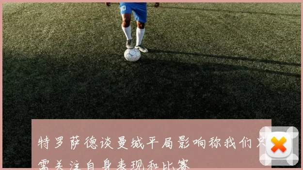 特罗萨德谈曼城平局影响称我们只需关注自身表现和比赛