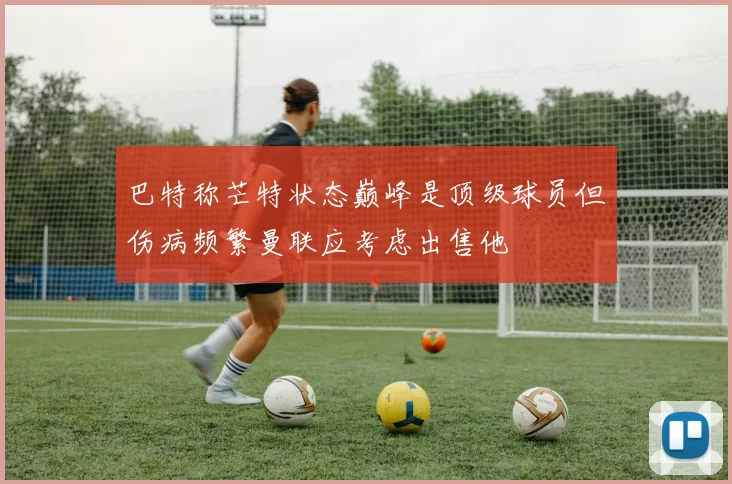 巴特称芒特状态巅峰是顶级球员但伤病频繁曼联应考虑出售他