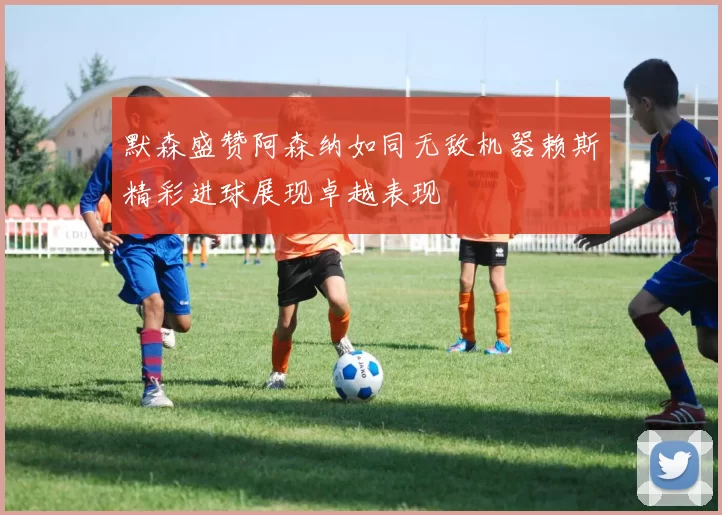 默森盛赞阿森纳如同无敌机器赖斯精彩进球展现卓越表现