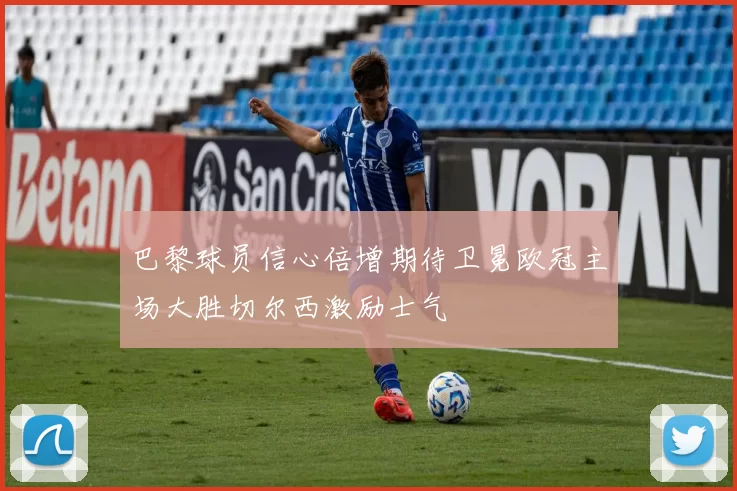 巴黎球员信心倍增期待卫冕欧冠主场大胜切尔西激励士气