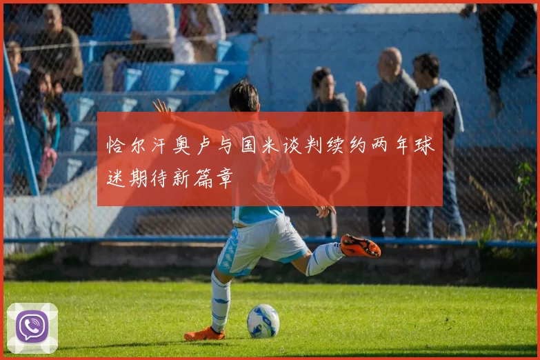 恰尔汗奥卢与国米谈判续约两年球迷期待新篇章