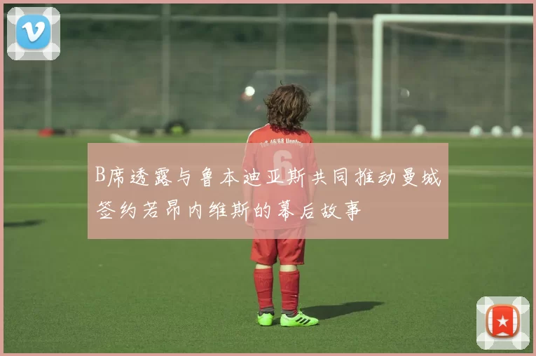 B席透露与鲁本迪亚斯共同推动曼城签约若昂内维斯的幕后故事