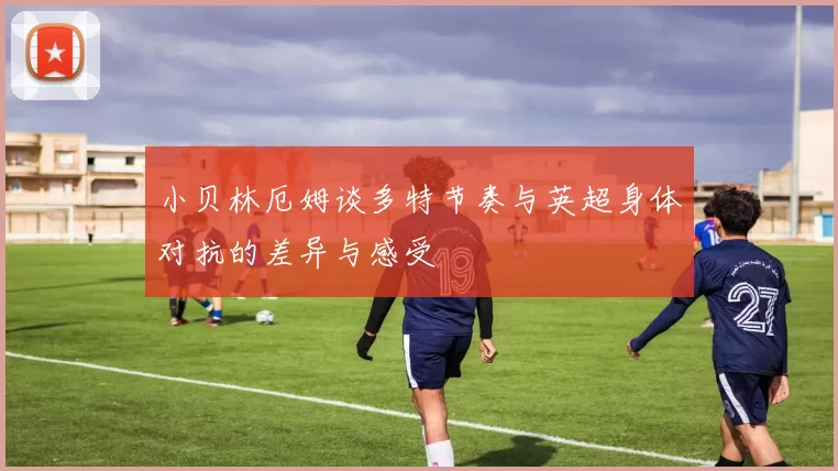 小贝林厄姆谈多特节奏与英超身体对抗的差异与感受