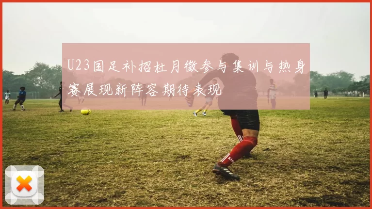 U23国足补招杜月徵参与集训与热身赛展现新阵容期待表现