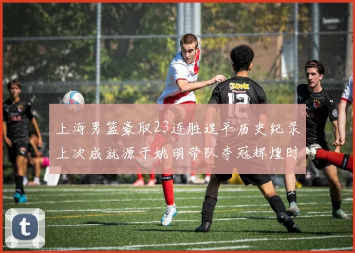 上海男篮豪取23连胜追平历史纪录上次成就源于姚明带队夺冠辉煌时刻