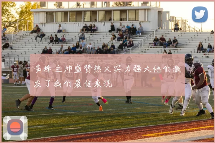 黄蜂主帅盛赞热火实力强大他们激发了我们最佳表现
