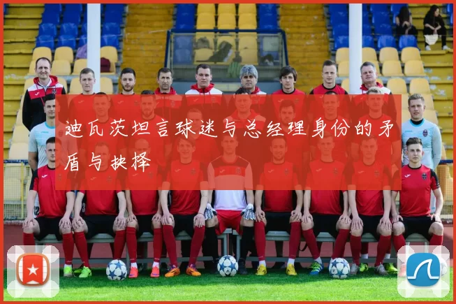 迪瓦茨坦言球迷与总经理身份的矛盾与抉择