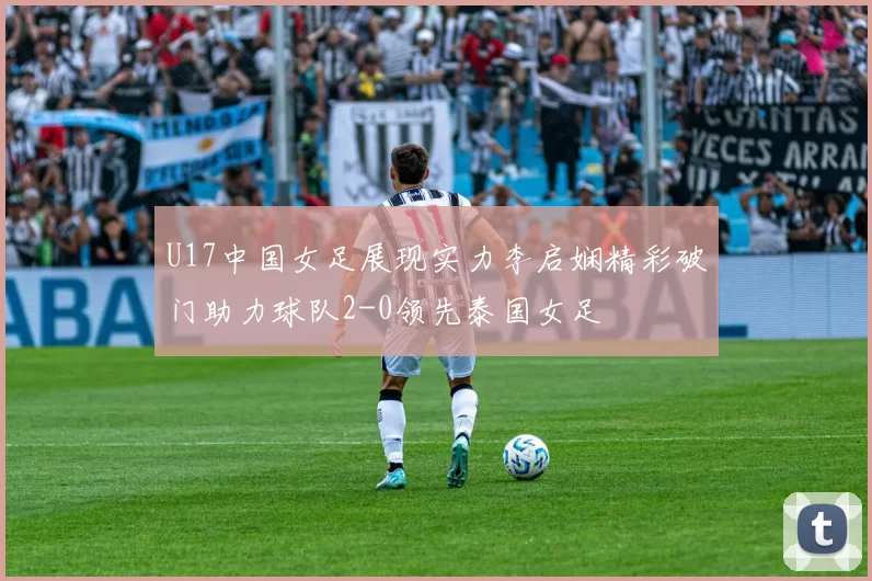 U17中国女足展现实力李启娴精彩破门助力球队2-0领先泰国女足