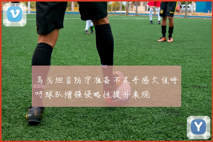 乌戈坦言防守准备不足手感欠佳呼吁球队增强侵略性提升表现