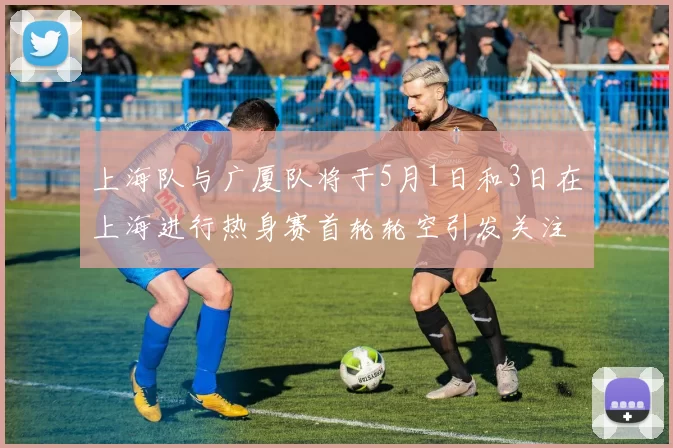 上海队与广厦队将于5月1日和3日在上海进行热身赛首轮轮空引发关注