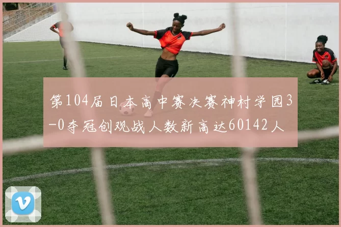 第104届日本高中赛决赛神村学园3-0夺冠创观战人数新高达60142人