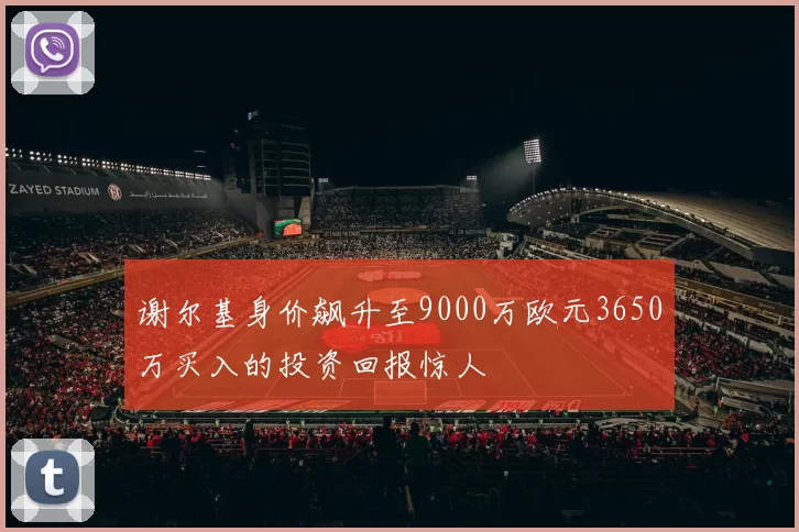 谢尔基身价飙升至9000万欧元3650万买入的投资回报惊人