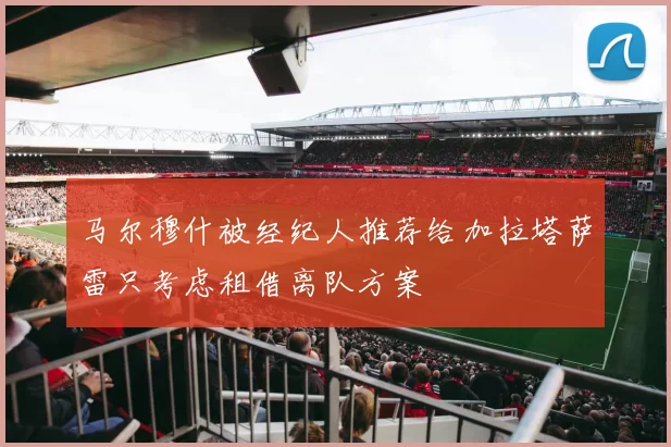 马尔穆什被经纪人推荐给加拉塔萨雷只考虑租借离队方案