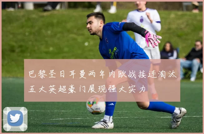 巴黎圣日耳曼两年内欧战接连淘汰五大英超豪门展现强大实力