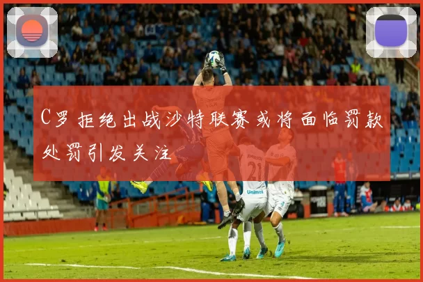 C罗拒绝出战沙特联赛或将面临罚款处罚引发关注