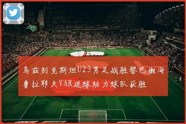乌兹别克斯坦U23男足战胜黎巴嫩海鲁拉耶夫VAR进球助力球队获胜